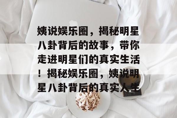 姨说娱乐圈，揭秘明星八卦背后的故事，带你走进明星们的真实生活！揭秘娱乐圈，姨说明星八卦背后的真实人生