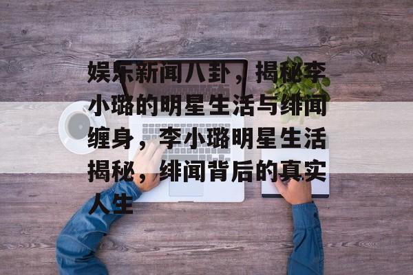 娱乐新闻八卦，揭秘李小璐的明星生活与绯闻缠身，李小璐明星生活揭秘，绯闻背后的真实人生