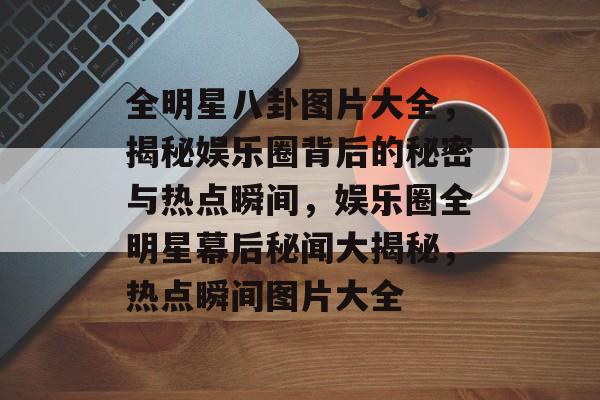 全明星八卦图片大全，揭秘娱乐圈背后的秘密与热点瞬间，娱乐圈全明星幕后秘闻大揭秘，热点瞬间图片大全