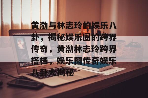 黄渤与林志玲的娱乐八卦，揭秘娱乐圈的跨界传奇，黄渤林志玲跨界搭档，娱乐圈传奇娱乐八卦大揭秘