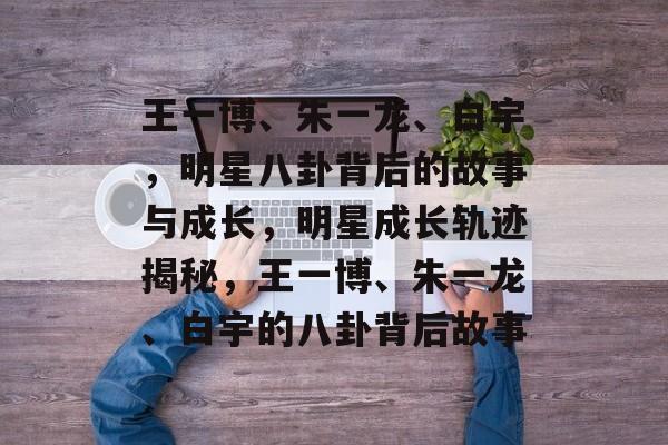 王一博、朱一龙、白宇，明星八卦背后的故事与成长，明星成长轨迹揭秘，王一博、朱一龙、白宇的八卦背后故事