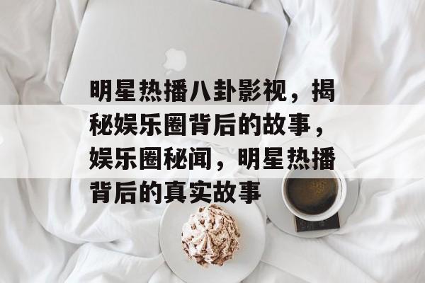 明星热播八卦影视，揭秘娱乐圈背后的故事，娱乐圈秘闻，明星热播背后的真实故事