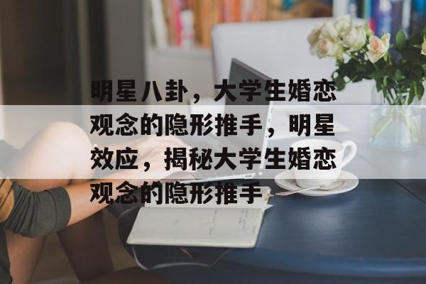 明星八卦，大学生婚恋观念的隐形推手，明星效应，揭秘大学生婚恋观念的隐形推手