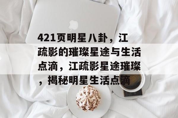 421页明星八卦，江疏影的璀璨星途与生活点滴，江疏影星途璀璨，揭秘明星生活点滴