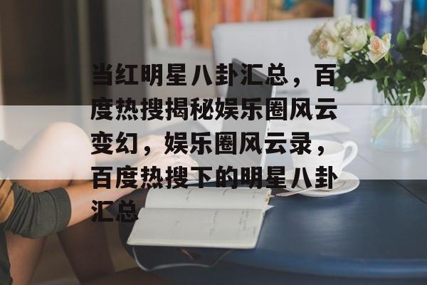 当红明星八卦汇总，百度热搜揭秘娱乐圈风云变幻，娱乐圈风云录，百度热搜下的明星八卦汇总