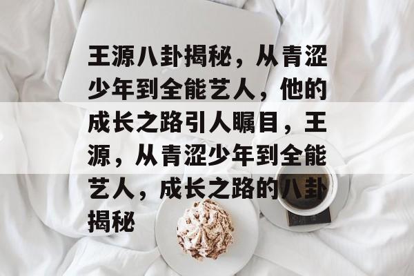 王源八卦揭秘，从青涩少年到全能艺人，他的成长之路引人瞩目，王源，从青涩少年到全能艺人，成长之路的八卦揭秘
