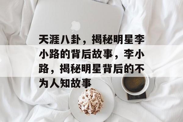 天涯八卦，揭秘明星李小路的背后故事，李小路，揭秘明星背后的不为人知故事