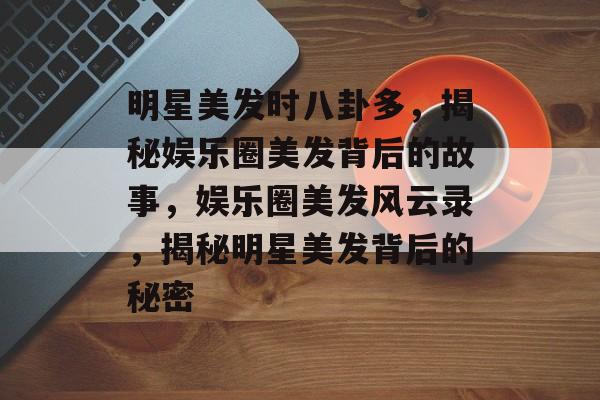 明星美发时八卦多，揭秘娱乐圈美发背后的故事，娱乐圈美发风云录，揭秘明星美发背后的秘密