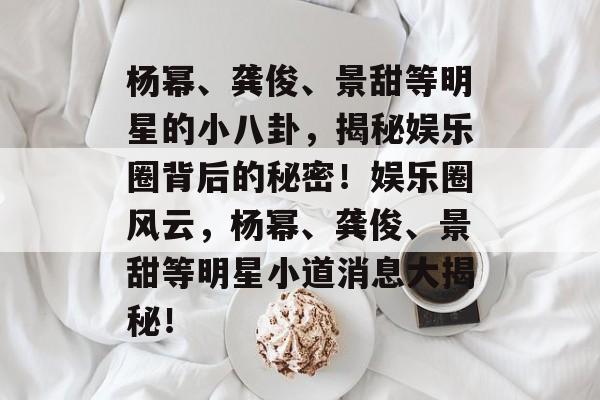 杨幂、龚俊、景甜等明星的小八卦,揭秘娱乐圈背后的秘密!娱乐圈风云,杨幂、龚俊、景甜等明星小道消息大揭秘! 杨幂、龚俊、景甜等明星的小八卦,揭秘娱乐圈背后的秘密!娱乐圈风云,杨幂、龚俊、景甜等明星小道消息大揭秘!