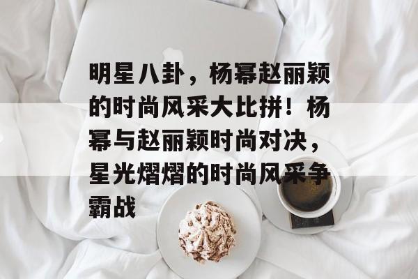 明星八卦,杨幂赵丽颖的时尚风采大比拼!杨幂与赵丽颖时尚对决,星光熠熠的时尚风采争霸战 明星八卦,杨幂赵丽颖的时尚风采大比拼!杨幂与赵丽颖时尚对决,星光熠熠的时尚风采争霸战