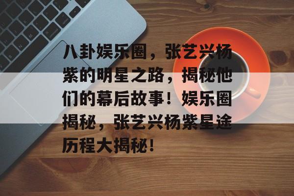 八卦娱乐圈，张艺兴杨紫的明星之路，揭秘他们的幕后故事！娱乐圈揭秘，张艺兴杨紫星途历程大揭秘！