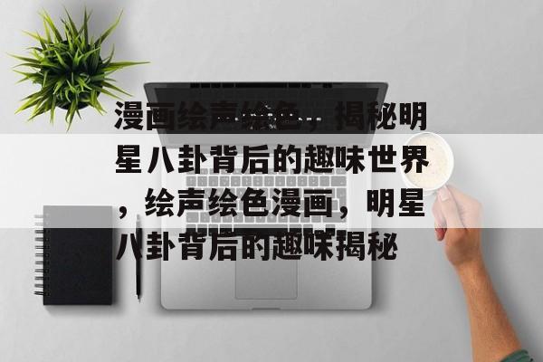 漫画绘声绘色，揭秘明星八卦背后的趣味世界，绘声绘色漫画，明星八卦背后的趣味揭秘