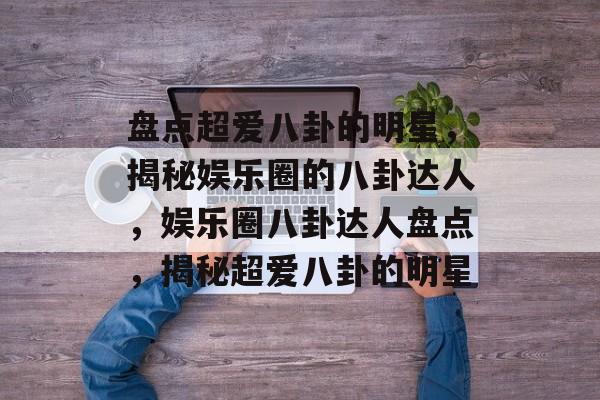 盘点超爱八卦的明星，揭秘娱乐圈的八卦达人，娱乐圈八卦达人盘点，揭秘超爱八卦的明星