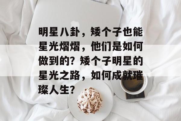 明星八卦，矮个子也能星光熠熠，他们是如何做到的？矮个子明星的星光之路，如何成就璀璨人生？