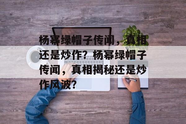 杨幂绿帽子传闻，真相还是炒作？杨幂绿帽子传闻，真相揭秘还是炒作风波？