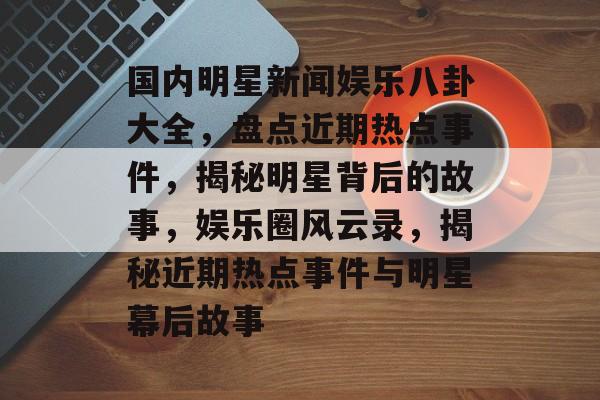 国内明星新闻娱乐八卦大全，盘点近期热点事件，揭秘明星背后的故事，娱乐圈风云录，揭秘近期热点事件与明星幕后故事