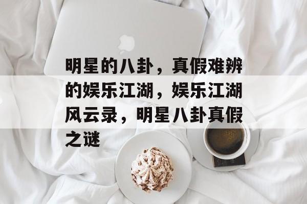 明星的八卦，真假难辨的娱乐江湖，娱乐江湖风云录，明星八卦真假之谜