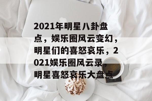 2021年明星八卦盘点，娱乐圈风云变幻，明星们的喜怒哀乐，2021娱乐圈风云录，明星喜怒哀乐大盘点