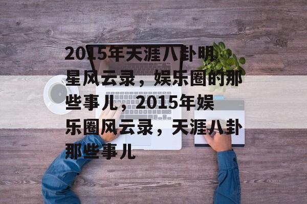 2015年天涯八卦明星风云录,娱乐圈的那些事儿,2015年娱乐圈风云录,天涯八卦那些事儿 2015年天涯八卦明星风云录,娱乐圈的那些事儿,2015年娱乐圈风云录,天涯八卦那些事儿