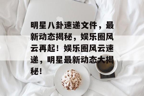 明星八卦速递文件，最新动态揭秘，娱乐圈风云再起！娱乐圈风云速递，明星最新动态大揭秘！