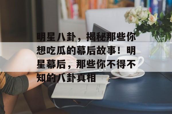 明星八卦，揭秘那些你想吃瓜的幕后故事！明星幕后，那些你不得不知的八卦真相