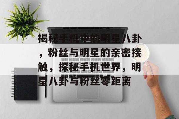 揭秘手机中的明星八卦,粉丝与明星的亲密接触,探秘手机世界,明星八卦与粉丝零距离 揭秘手机中的明星八卦,粉丝与明星的亲密接触,探秘手机世界,明星八卦与粉丝零距离