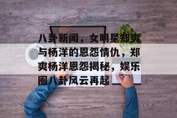 八卦新闻，女明星郑爽与杨洋的恩怨情仇，郑爽杨洋恩怨揭秘，娱乐圈八卦风云再起