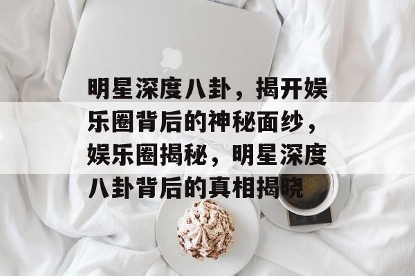 明星深度八卦，揭开娱乐圈背后的神秘面纱，娱乐圈揭秘，明星深度八卦背后的真相揭晓