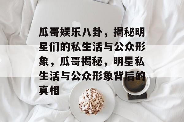 瓜哥娱乐八卦,揭秘明星们的私生活与公众形象,瓜哥揭秘,明星私生活与公众形象背后的真相 瓜哥娱乐八卦,揭秘明星们的私生活与公众形象,瓜哥揭秘,明星私生活与公众形象背后的真相