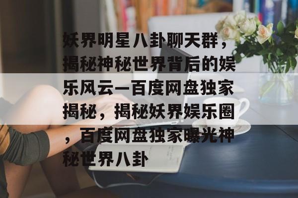 妖界明星八卦聊天群,揭秘神秘世界背后的娱乐风云—百度网盘独家揭秘,揭秘妖界娱乐圈,百度网盘独家曝光神秘世界八卦 妖界明星八卦聊天群,揭秘神秘世界背后的娱乐风云—百度网盘独家揭秘,揭秘妖界娱乐圈,百度网盘独家曝光神秘世界八卦