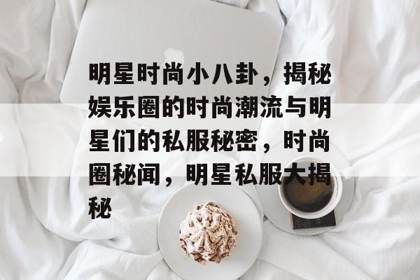 明星时尚小八卦，揭秘娱乐圈的时尚潮流与明星们的私服秘密，时尚圈秘闻，明星私服大揭秘