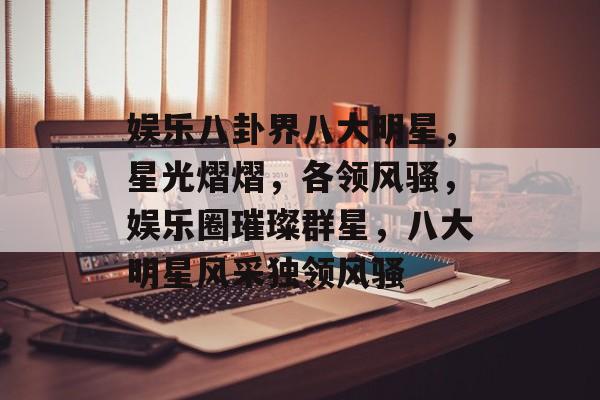 娱乐八卦界八大明星,星光熠熠,各领风骚,娱乐圈璀璨群星,八大明星风采独领风骚 娱乐八卦界八大明星,星光熠熠,各领风骚,娱乐圈璀璨群星,八大明星风采独领风骚