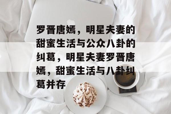 罗晋唐嫣，明星夫妻的甜蜜生活与公众八卦的纠葛，明星夫妻罗晋唐嫣，甜蜜生活与八卦纠葛并存