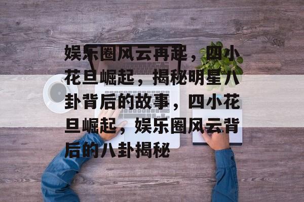 娱乐圈风云再起，四小花旦崛起，揭秘明星八卦背后的故事，四小花旦崛起，娱乐圈风云背后的八卦揭秘