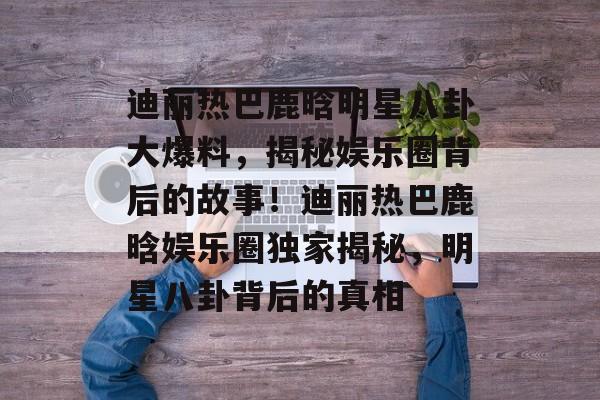 迪丽热巴鹿晗明星八卦大爆料，揭秘娱乐圈背后的故事！迪丽热巴鹿晗娱乐圈独家揭秘，明星八卦背后的真相