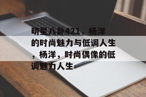 明星八卦421，杨洋的时尚魅力与低调人生，杨洋，时尚偶像的低调魅力人生