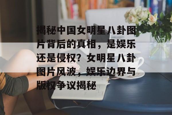 揭秘中国女明星八卦图片背后的真相，是娱乐还是侵权？女明星八卦图片风波，娱乐边界与版权争议揭秘