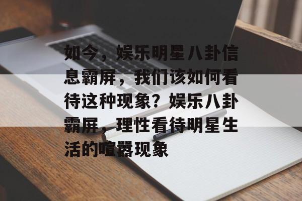 如今，娱乐明星八卦信息霸屏，我们该如何看待这种现象？娱乐八卦霸屏，理性看待明星生活的喧嚣现象