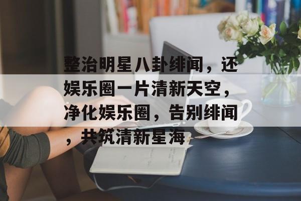 整治明星八卦绯闻，还娱乐圈一片清新天空，净化娱乐圈，告别绯闻，共筑清新星海