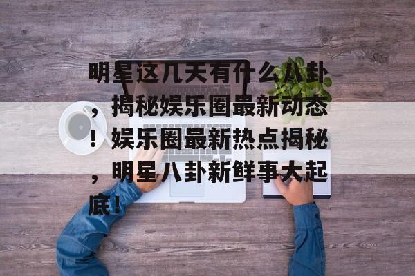 明星这几天有什么八卦，揭秘娱乐圈最新动态！娱乐圈最新热点揭秘，明星八卦新鲜事大起底！