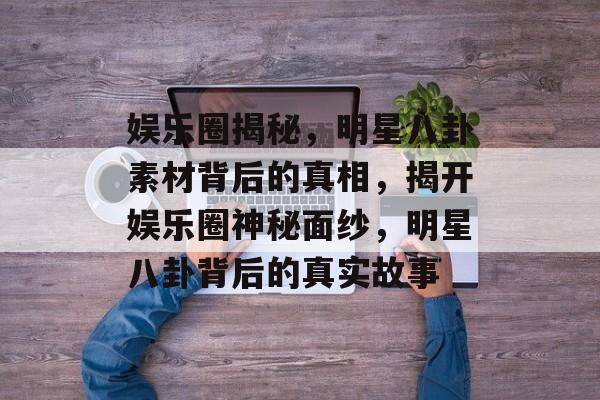 娱乐圈揭秘，明星八卦素材背后的真相，揭开娱乐圈神秘面纱，明星八卦背后的真实故事