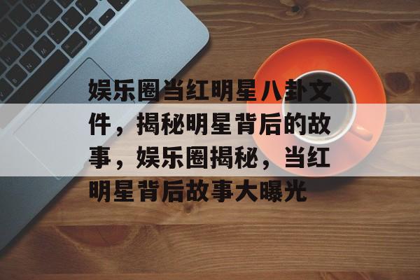 娱乐圈当红明星八卦文件，揭秘明星背后的故事，娱乐圈揭秘，当红明星背后故事大曝光