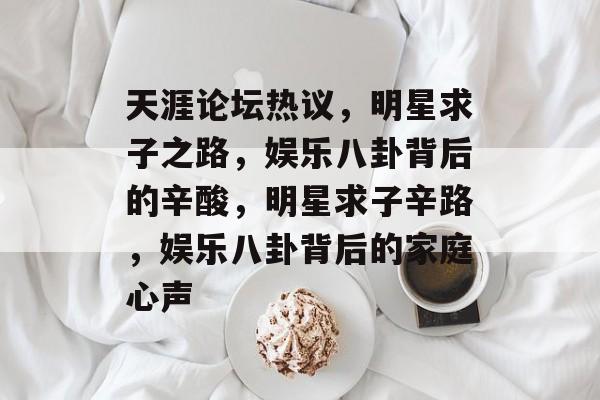 天涯论坛热议，明星求子之路，娱乐八卦背后的辛酸，明星求子辛路，娱乐八卦背后的家庭心声