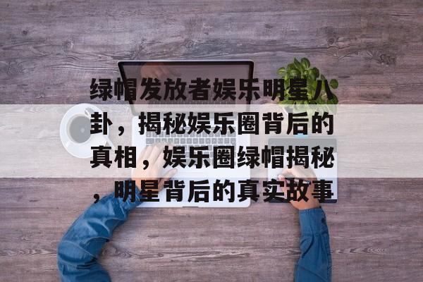 绿帽发放者娱乐明星八卦,揭秘娱乐圈背后的真相,娱乐圈绿帽揭秘,明星背后的真实故事 绿帽发放者娱乐明星八卦,揭秘娱乐圈背后的真相,娱乐圈绿帽揭秘,明星背后的真实故事