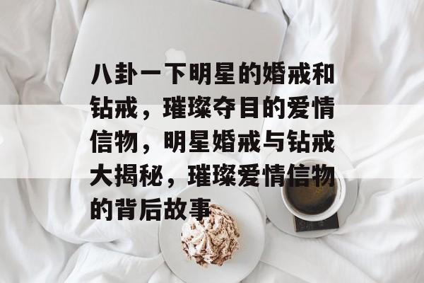 八卦一下明星的婚戒和钻戒,璀璨夺目的爱情信物,明星婚戒与钻戒大揭秘,璀璨爱情信物的背后故事 八卦一下明星的婚戒和钻戒,璀璨夺目的爱情信物,明星婚戒与钻戒大揭秘,璀璨爱情信物的背后故事