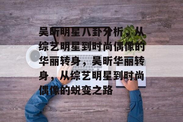 吴昕明星八卦分析,从综艺明星到时尚偶像的华丽转身,吴昕华丽转身,从综艺明星到时尚偶像的蜕变之路 吴昕明星八卦分析,从综艺明星到时尚偶像的华丽转身,吴昕华丽转身,从综艺明星到时尚偶像的蜕变之路