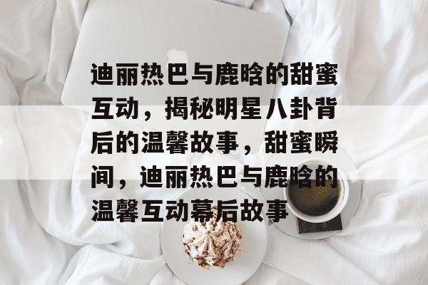 迪丽热巴与鹿晗的甜蜜互动,揭秘明星八卦背后的温馨故事,甜蜜瞬间,迪丽热巴与鹿晗的温馨互动幕后故事 迪丽热巴与鹿晗的甜蜜互动,揭秘明星八卦背后的温馨故事,甜蜜瞬间,迪丽热巴与鹿晗的温馨互动幕后故事