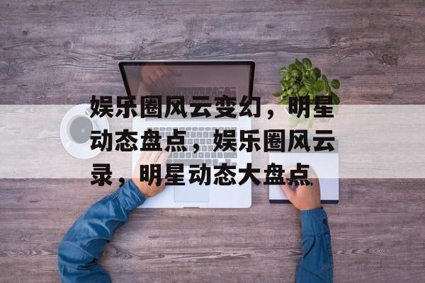 娱乐圈风云变幻,明星动态盘点,娱乐圈风云录,明星动态大盘点 娱乐圈风云变幻,明星动态盘点,娱乐圈风云录,明星动态大盘点