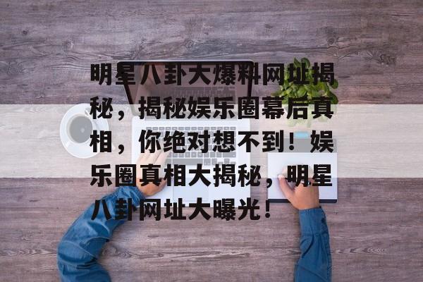 明星八卦大爆料网址揭秘,揭秘娱乐圈幕后真相,你绝对想不到!娱乐圈真相大揭秘,明星八卦网址大曝光! 明星八卦大爆料网址揭秘,揭秘娱乐圈幕后真相,你绝对想不到!娱乐圈真相大揭秘,明星八卦网址大曝光!