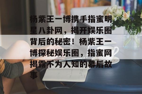 杨紫王一博携手指蜜明星八卦网，揭开娱乐圈背后的秘密！杨紫王一博探秘娱乐圈，指蜜网揭露不为人知的幕后故事